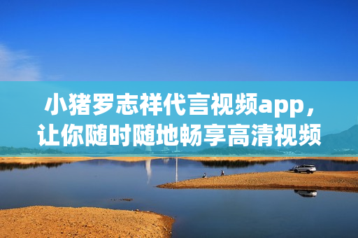 小猪罗志祥代言视频app，让你随时随地畅享高清视频