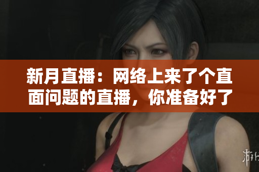 新月直播：网络上来了个直面问题的直播，你准备好了吗？