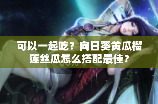 可以一起吃？向日葵黄瓜榴莲丝瓜怎么搭配最佳？