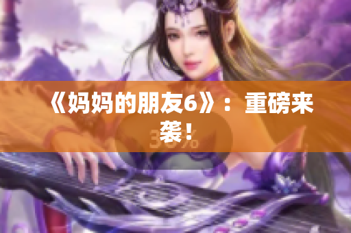 《妈妈的朋友6》：重磅来袭！