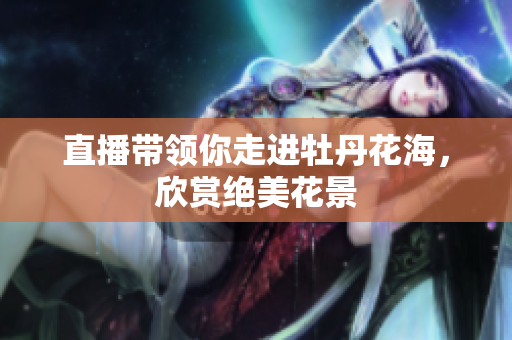 直播带领你走进牡丹花海，欣赏绝美花景