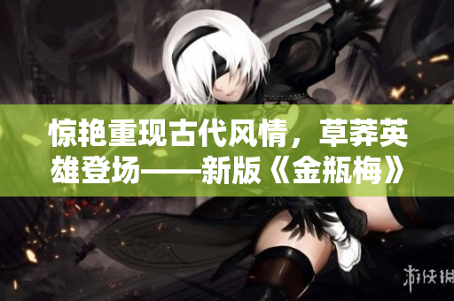 惊艳重现古代风情，草莽英雄登场——新版《金瓶梅》电影评测