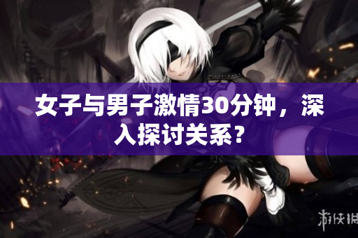 女子与男子激情30分钟，深入探讨关系？