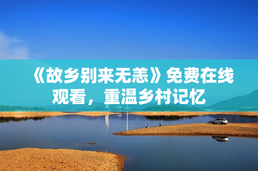 《故乡别来无恙》免费在线观看，重温乡村记忆
