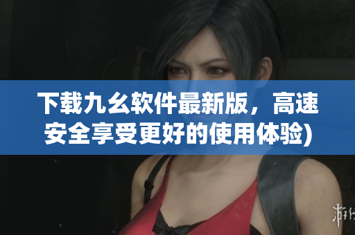 下载九幺软件最新版，高速安全享受更好的使用体验)
