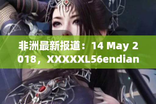 非洲最新报道：14 May 2018，XXXXXL56endian引发热议
