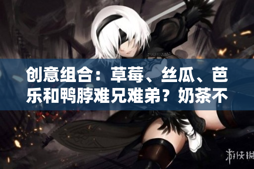 创意组合：草莓、丝瓜、芭乐和鸭脖难兄难弟？奶茶不解风情！