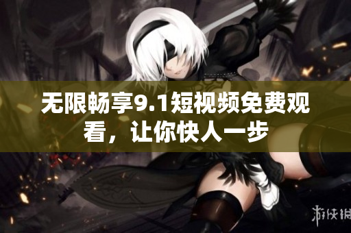 无限畅享9.1短视频免费观看，让你快人一步