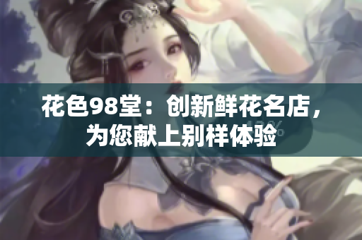 花色98堂：创新鲜花名店，为您献上别样体验