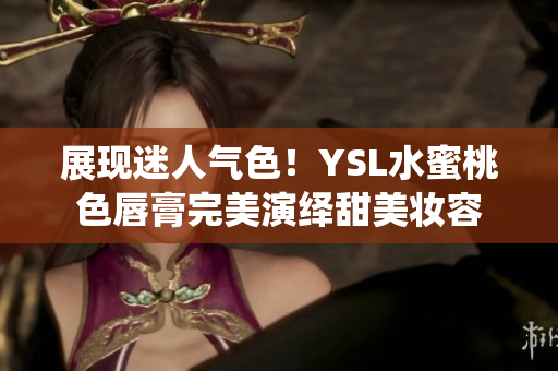 展现迷人气色！YSL水蜜桃色唇膏完美演绎甜美妆容
