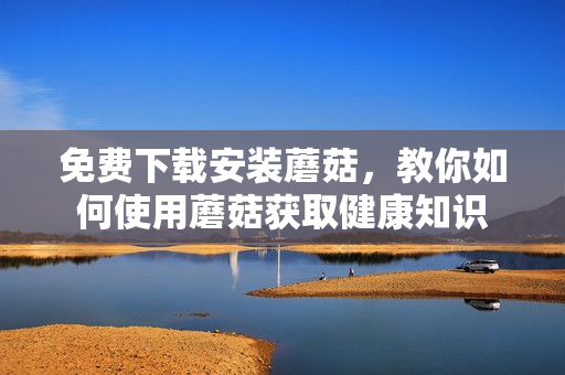 免费下载安装蘑菇，教你如何使用蘑菇获取健康知识