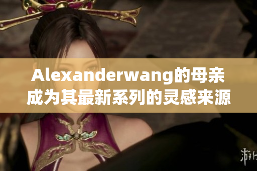 Alexanderwang的母亲成为其最新系列的灵感来源