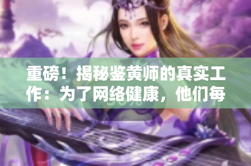 重磅！揭秘鉴黄师的真实工作：为了网络健康，他们每天都在坚守！