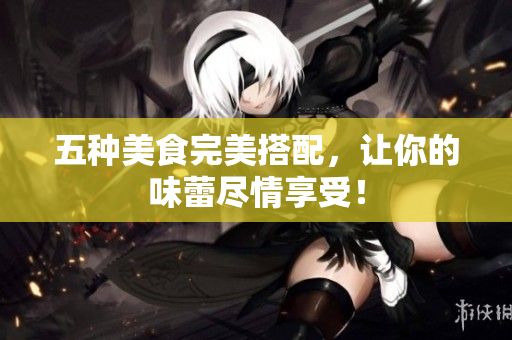 五种美食完美搭配，让你的味蕾尽情享受！
