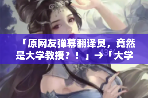 「原网友弹幕翻译员，竟然是大学教授？！」→「大学教授竟然是邪恶网友弹幕翻译员？」