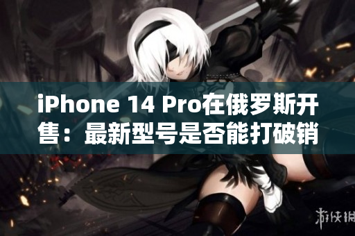 iPhone 14 Pro在俄罗斯开售：最新型号是否能打破销售记录？
