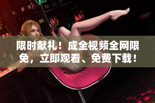 限时献礼！成全视频全网限免，立即观看、免费下载！