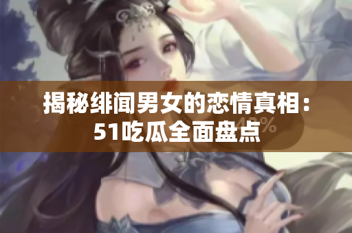 揭秘绯闻男女的恋情真相：51吃瓜全面盘点