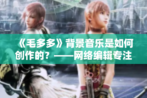 《毛多多》背景音乐是如何创作的？——网络编辑专注纪实报道