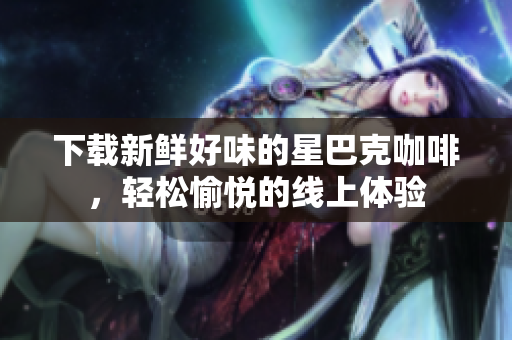 下载新鲜好味的星巴克咖啡，轻松愉悦的线上体验