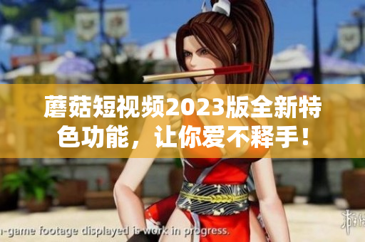 蘑菇短视频2023版全新特色功能，让你爱不释手！