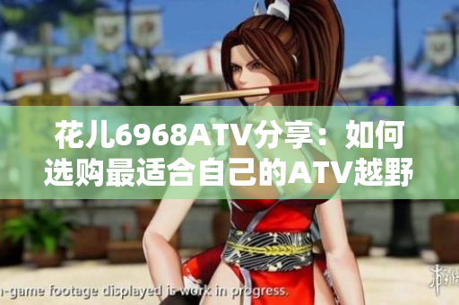 花儿6968ATV分享：如何选购最适合自己的ATV越野车