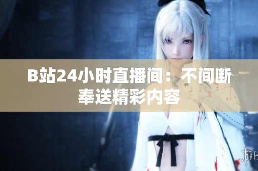 B站24小时直播间：不间断奉送精彩内容