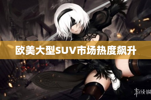 欧美大型SUV市场热度飙升