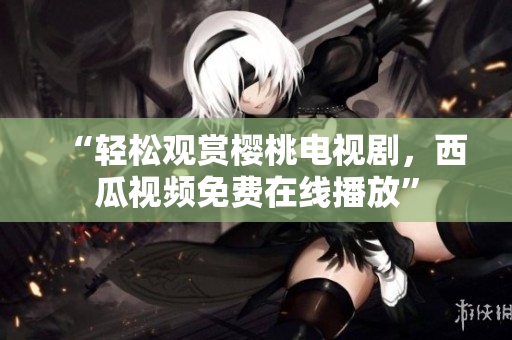 “轻松观赏樱桃电视剧，西瓜视频免费在线播放”
