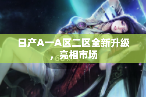 日产A一A区二区全新升级，亮相市场