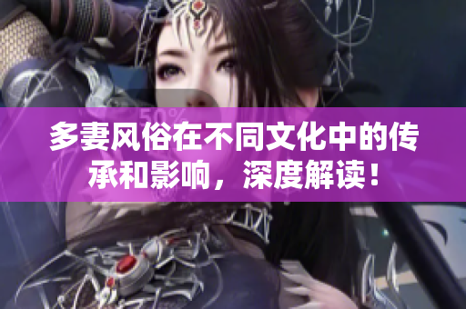 多妻风俗在不同文化中的传承和影响，深度解读！