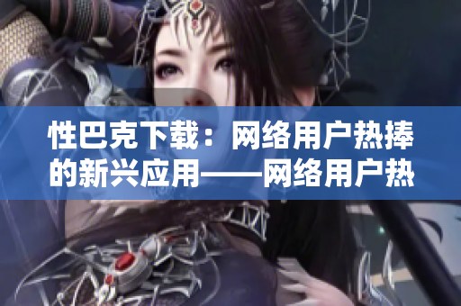 性巴克下载：网络用户热捧的新兴应用——网络用户热评的下载工具「性巴克」