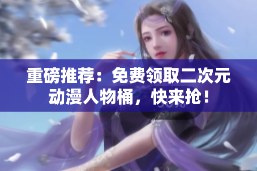 重磅推荐：免费领取二次元动漫人物桶，快来抢！