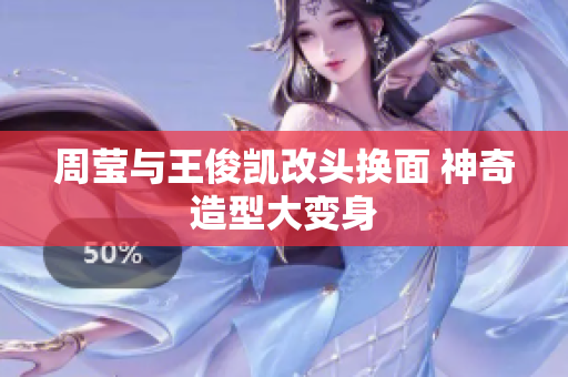 周莹与王俊凯改头换面 神奇造型大变身