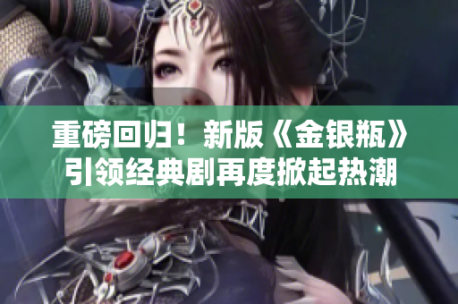 重磅回归！新版《金银瓶》引领经典剧再度掀起热潮