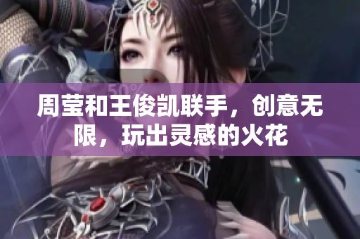 周莹和王俊凯联手，创意无限，玩出灵感的火花
