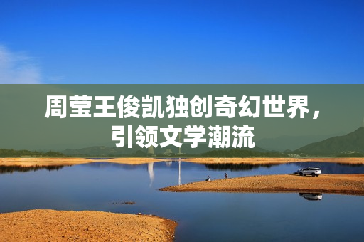 周莹王俊凯独创奇幻世界，引领文学潮流
