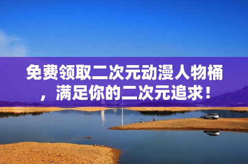 免费领取二次元动漫人物桶，满足你的二次元追求！