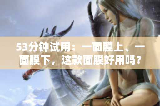 53分钟试用：一面膜上、一面膜下，这款面膜好用吗？