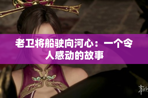 老卫将船驶向河心：一个令人感动的故事