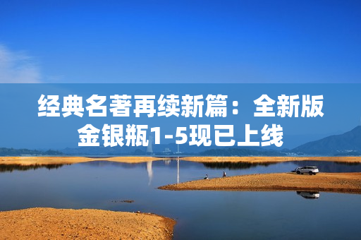 经典名著再续新篇：全新版金银瓶1-5现已上线