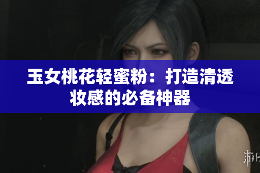 玉女桃花轻蜜粉：打造清透妆感的必备神器