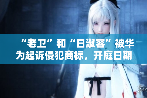 “老卫”和“日淑容”被华为起诉侵犯商标，开庭日期未定