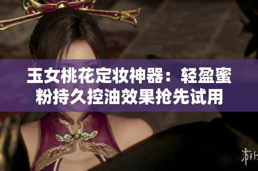 玉女桃花定妆神器：轻盈蜜粉持久控油效果抢先试用