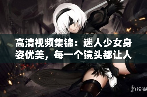 高清视频集锦：迷人少女身姿优美，每一个镜头都让人心驰神往