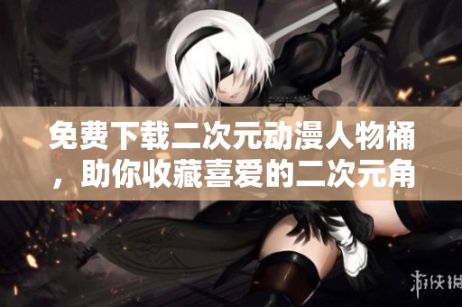 免费下载二次元动漫人物桶，助你收藏喜爱的二次元角色