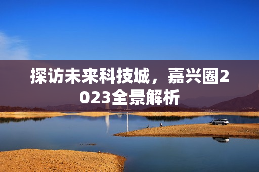 探访未来科技城，嘉兴圈2023全景解析
