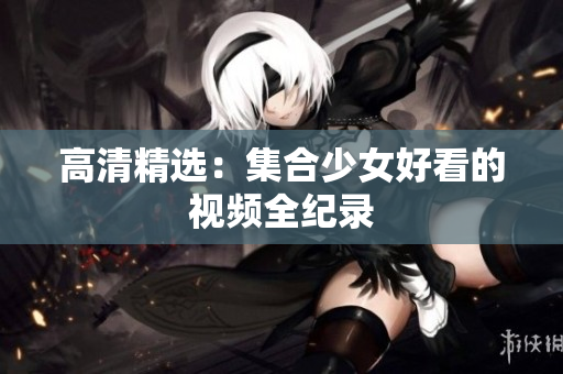 高清精选：集合少女好看的视频全纪录