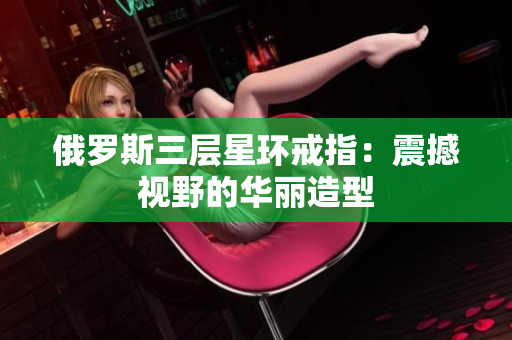 俄罗斯三层星环戒指：震撼视野的华丽造型