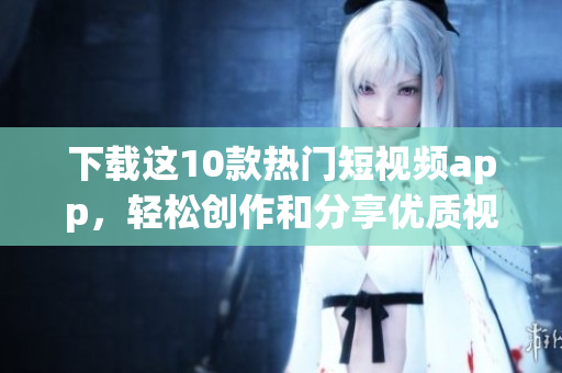 下载这10款热门短视频app，轻松创作和分享优质视频作品